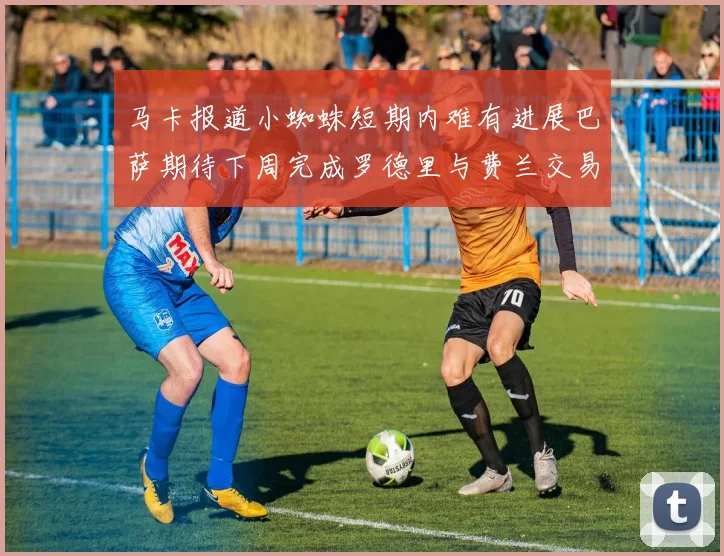 马卡报道小蜘蛛短期内难有进展巴萨期待下周完成罗德里与费兰交易