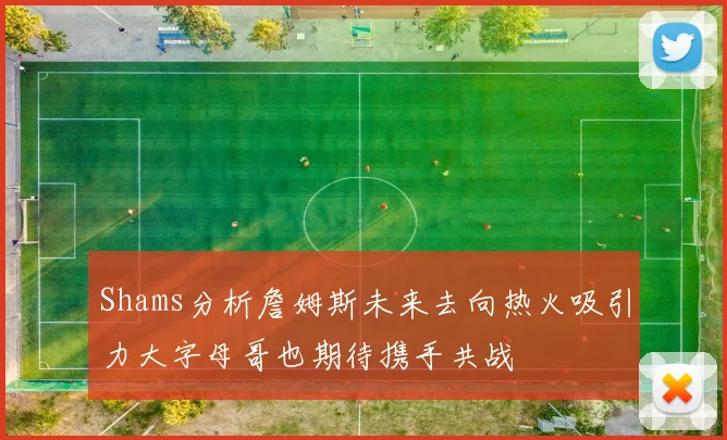 Shams分析詹姆斯未来去向热火吸引力大字母哥也期待携手共战