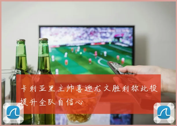 卡利亚里主帅喜迎尤文胜利称此役提升全队自信心