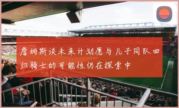 詹姆斯谈未来计划愿与儿子同队回归骑士的可能性仍在探索中