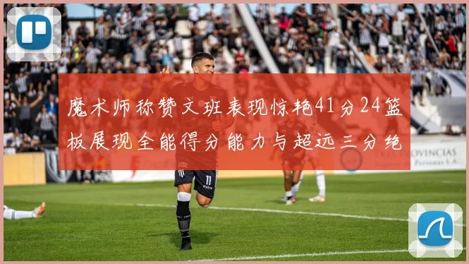 魔术师称赞文班表现惊艳41分24篮板展现全能得分能力与超远三分绝技