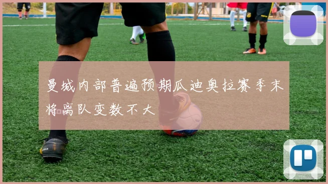 曼城内部普遍预期瓜迪奥拉赛季末将离队变数不大