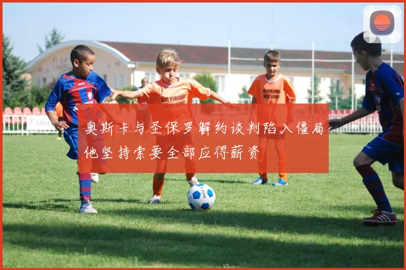 奥斯卡与圣保罗解约谈判陷入僵局他坚持索要全部应得薪资