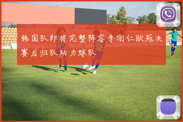 韩国队即将完整阵容李刚仁欧冠决赛后归队助力球队